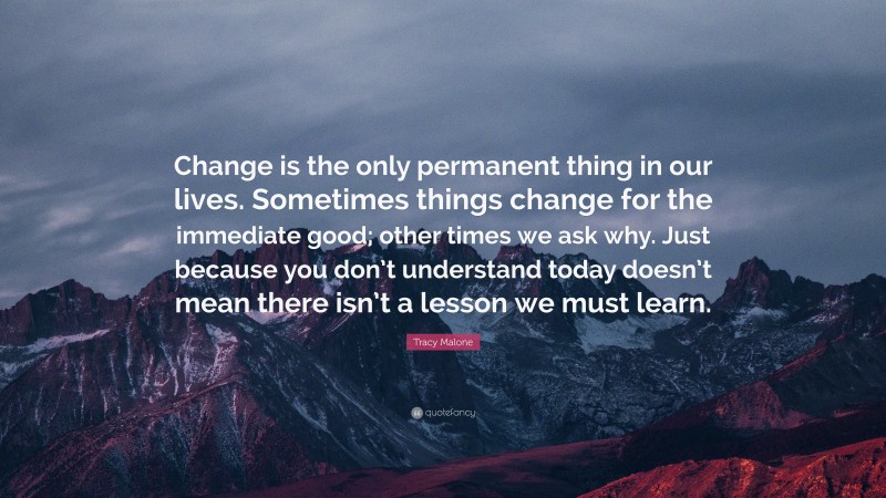 Tracy Malone Quote: “Change is the only permanent thing in our lives. Sometimes things change for the immediate good; other times we ask why. Just because you don’t understand today doesn’t mean there isn’t a lesson we must learn.”
