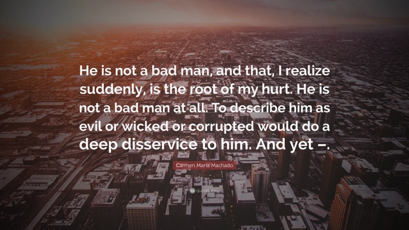 Carmen Maria Machado Quote: “He is not a bad man, and that, I realize suddenly, is the root of my hurt. He is not a bad man at all. To describe him as evil or wicked or corrupted would do a deep disservice to him. And yet –.”