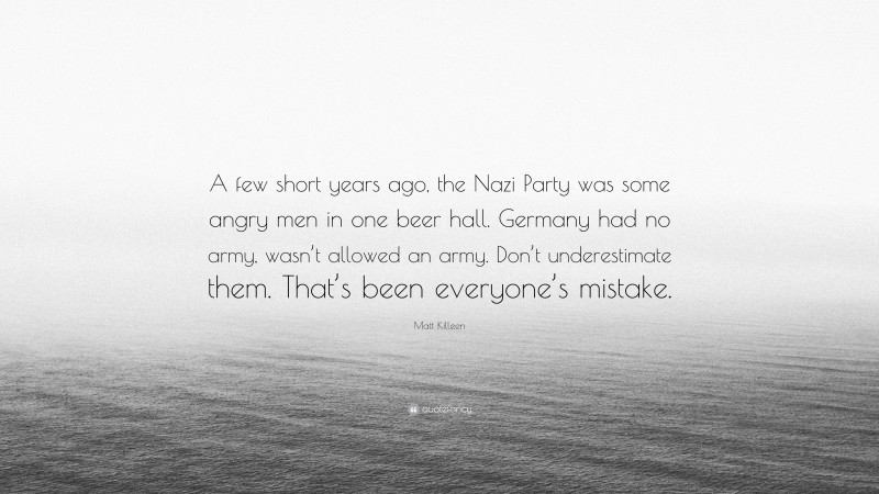 Matt Killeen Quote: “A few short years ago, the Nazi Party was some angry men in one beer hall. Germany had no army, wasn’t allowed an army. Don’t underestimate them. That’s been everyone’s mistake.”