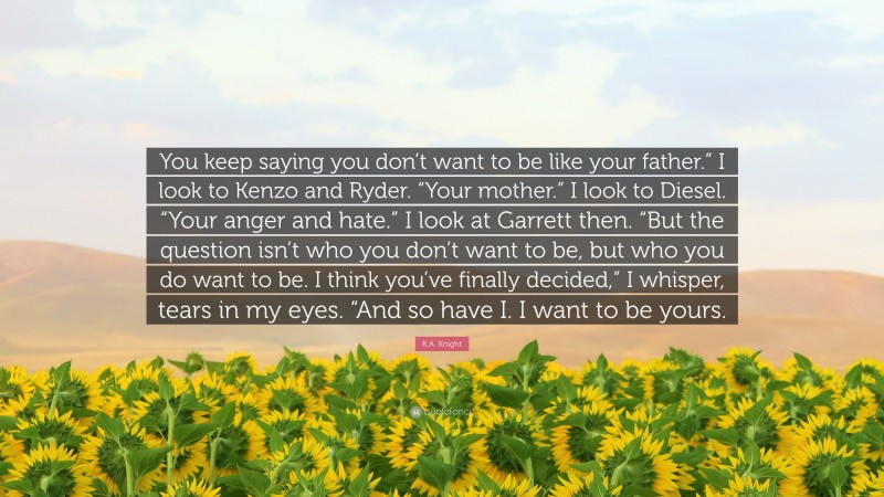 K.A. Knight Quote: “You keep saying you don’t want to be like your father.” I look to Kenzo and Ryder. “Your mother.” I look to Diesel. “Your anger and hate.” I look at Garrett then. “But the question isn’t who you don’t want to be, but who you do want to be. I think you’ve finally decided,” I whisper, tears in my eyes. “And so have I. I want to be yours.”