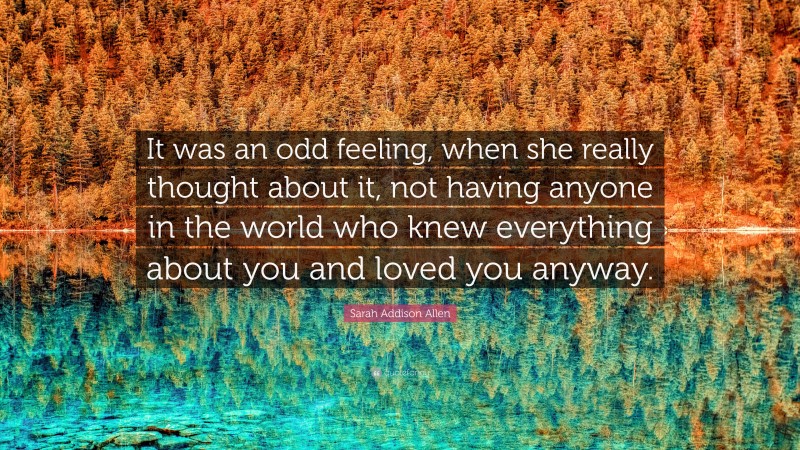 Sarah Addison Allen Quote: “It was an odd feeling, when she really thought about it, not having anyone in the world who knew everything about you and loved you anyway.”