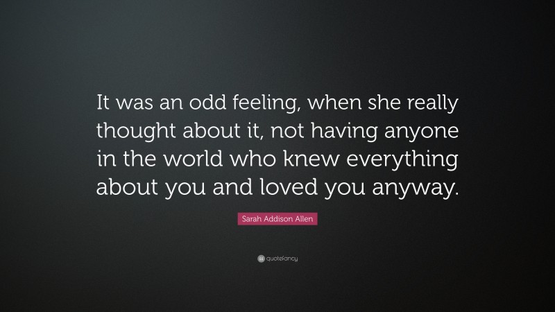 Sarah Addison Allen Quote: “It was an odd feeling, when she really thought about it, not having anyone in the world who knew everything about you and loved you anyway.”