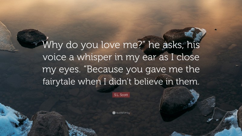 S.L. Scott Quote: “Why do you love me?” he asks, his voice a whisper in my ear as I close my eyes. “Because you gave me the fairytale when I didn’t believe in them.”