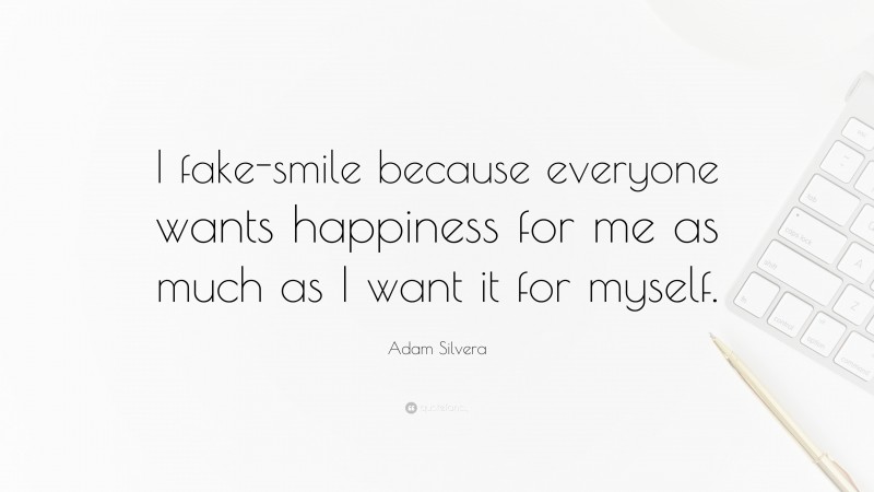 Adam Silvera Quote: “I fake-smile because everyone wants happiness for me as much as I want it for myself.”