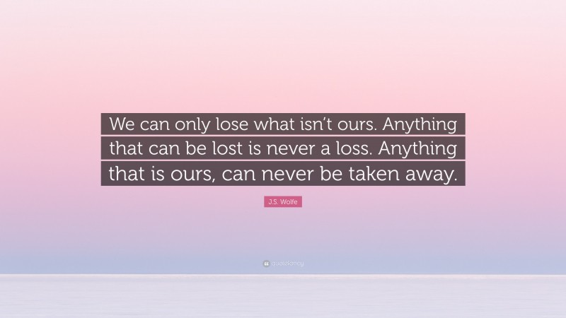 J.S. Wolfe Quote: “We can only lose what isn’t ours. Anything that can be lost is never a loss. Anything that is ours, can never be taken away.”