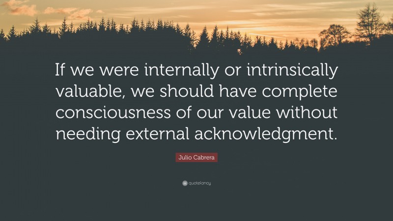 Julio Cabrera Quote: “If we were internally or intrinsically valuable, we should have complete consciousness of our value without needing external acknowledgment.”