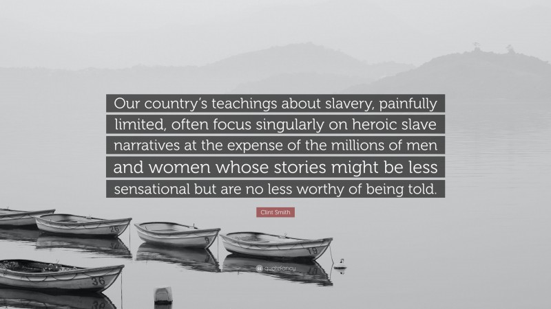 Clint Smith Quote: “Our country’s teachings about slavery, painfully limited, often focus singularly on heroic slave narratives at the expense of the millions of men and women whose stories might be less sensational but are no less worthy of being told.”