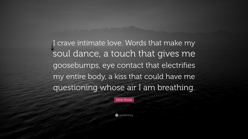 Nikki Rowe Quote: “I crave intimate love. Words that make my soul dance, a touch that gives me goosebumps, eye contact that electrifies my entire body, a kiss that could have me questioning whose air I am breathing.”