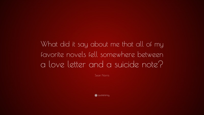 Sean Norris Quote: “What did it say about me that all of my favorite novels fell somewhere between a love letter and a suicide note?”