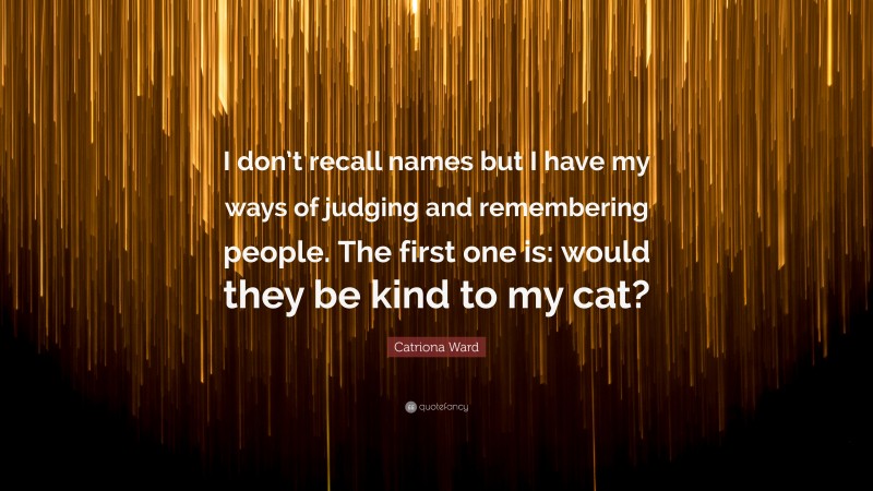 Catriona Ward Quote: “I don’t recall names but I have my ways of judging and remembering people. The first one is: would they be kind to my cat?”