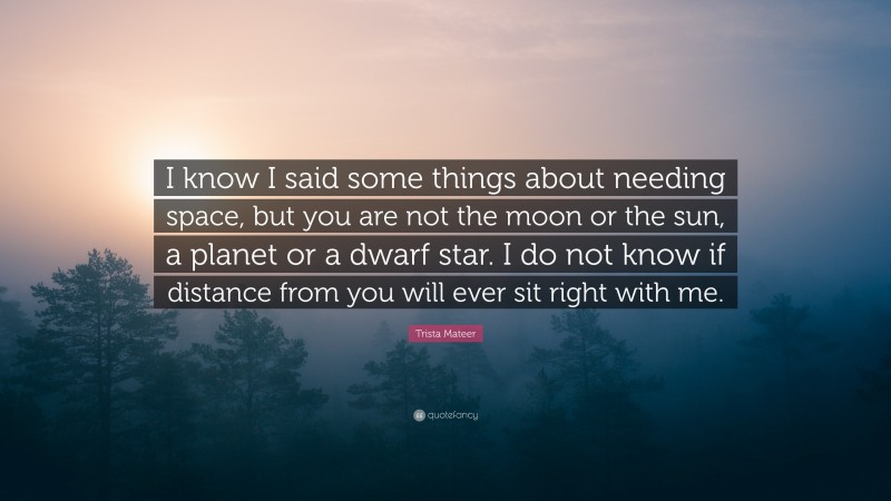 Trista Mateer Quote: “I know I said some things about needing space, but you are not the moon or the sun, a planet or a dwarf star. I do not know if distance from you will ever sit right with me.”