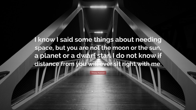 Trista Mateer Quote: “I know I said some things about needing space, but you are not the moon or the sun, a planet or a dwarf star. I do not know if distance from you will ever sit right with me.”