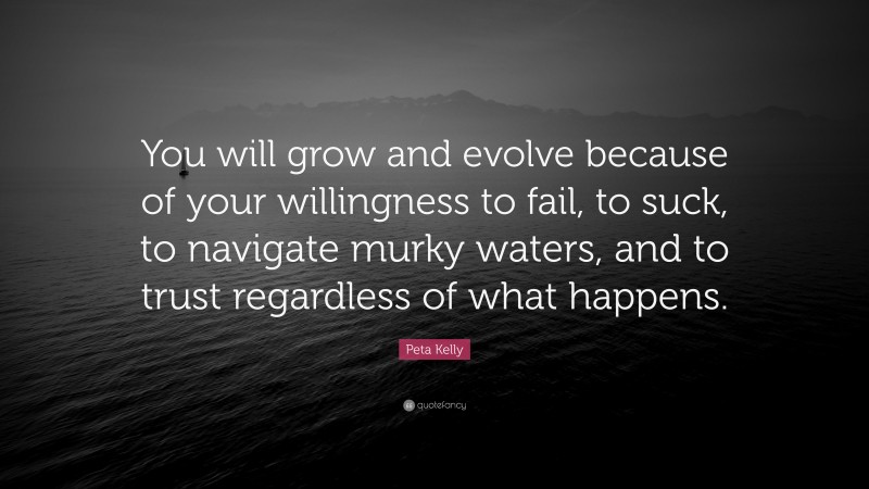 Peta Kelly Quote: “You will grow and evolve because of your willingness to fail, to suck, to navigate murky waters, and to trust regardless of what happens.”