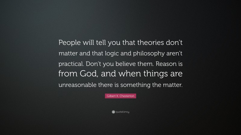 Gilbert K. Chesterton Quote: “People will tell you that theories don’t matter and that logic and philosophy aren’t practical. Don’t you believe them. Reason is from God, and when things are unreasonable there is something the matter.”