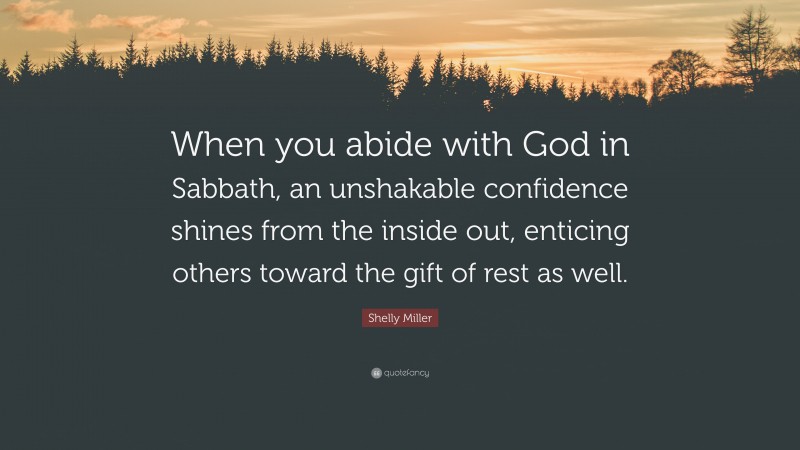 Shelly Miller Quote: “When you abide with God in Sabbath, an unshakable confidence shines from the inside out, enticing others toward the gift of rest as well.”