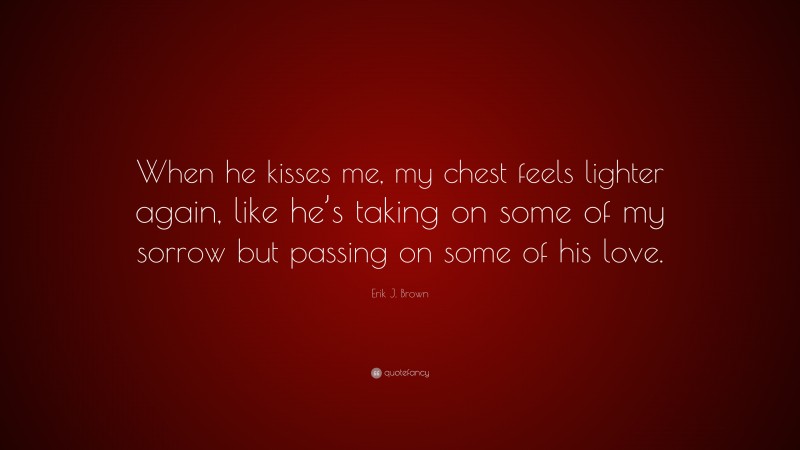 Erik J. Brown Quote: “When he kisses me, my chest feels lighter again, like he’s taking on some of my sorrow but passing on some of his love.”