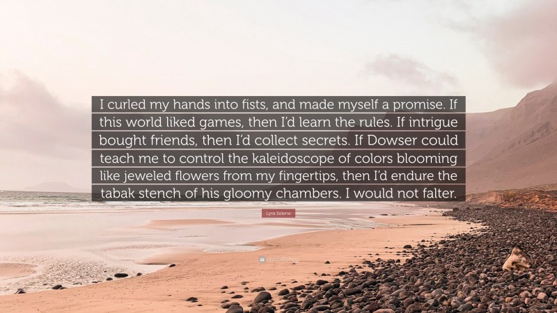 Lyra Selene Quote: “I curled my hands into fists, and made myself a promise. If this world liked games, then I’d learn the rules. If intrigue bought friends, then I’d collect secrets. If Dowser could teach me to control the kaleidoscope of colors blooming like jeweled flowers from my fingertips, then I’d endure the tabak stench of his gloomy chambers. I would not falter.”