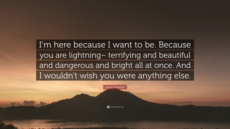 Laura Sebastian Quote: “I’m here because I want to be. Because you are lightning– terrifying and beautiful and dangerous and bright all at once. And I wouldn’t wish you were anything else.”