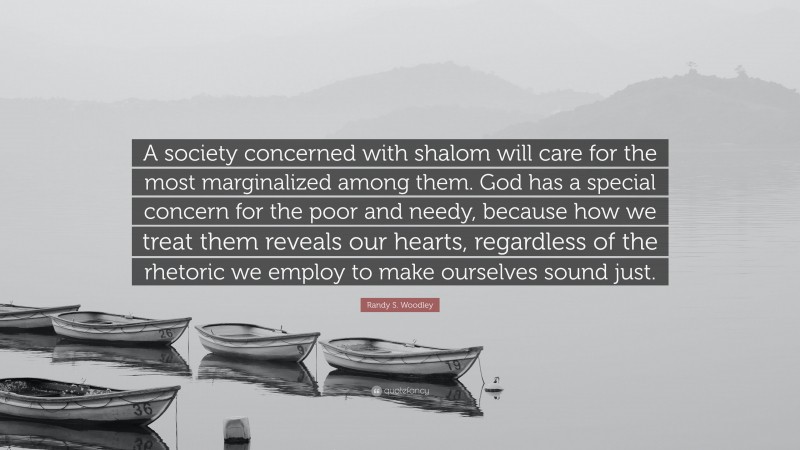 Randy S. Woodley Quote: “A society concerned with shalom will care for the most marginalized among them. God has a special concern for the poor and needy, because how we treat them reveals our hearts, regardless of the rhetoric we employ to make ourselves sound just.”