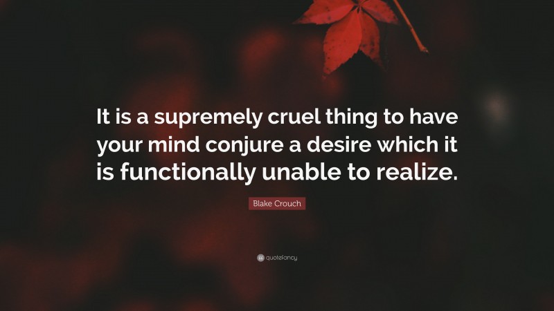 Blake Crouch Quote: “It is a supremely cruel thing to have your mind conjure a desire which it is functionally unable to realize.”