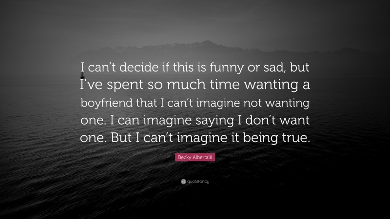 Becky Albertalli Quote: “I can’t decide if this is funny or sad, but I’ve spent so much time wanting a boyfriend that I can’t imagine not wanting one. I can imagine saying I don’t want one. But I can’t imagine it being true.”