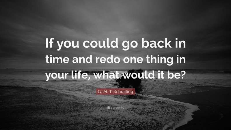 G. M. T. Schuilling Quote: “If you could go back in time and redo one thing in your life, what would it be?”