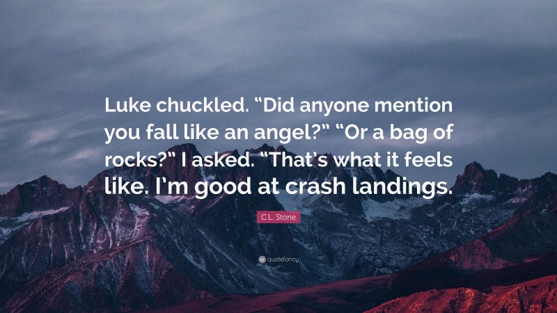 C.L. Stone Quote: “Luke chuckled. “Did anyone mention you fall like an angel?” “Or a bag of rocks?” I asked. “That’s what it feels like. I’m good at crash landings.”