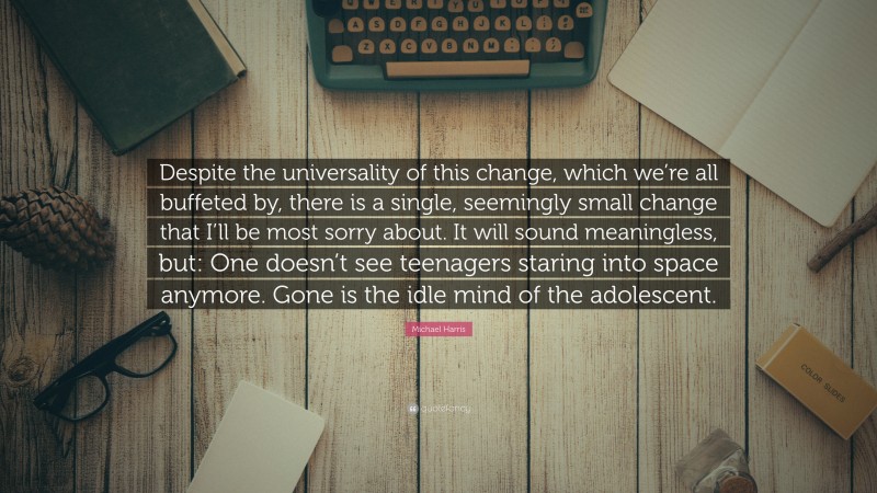 Michael Harris Quote: “Despite the universality of this change, which we’re all buffeted by, there is a single, seemingly small change that I’ll be most sorry about. It will sound meaningless, but: One doesn’t see teenagers staring into space anymore. Gone is the idle mind of the adolescent.”