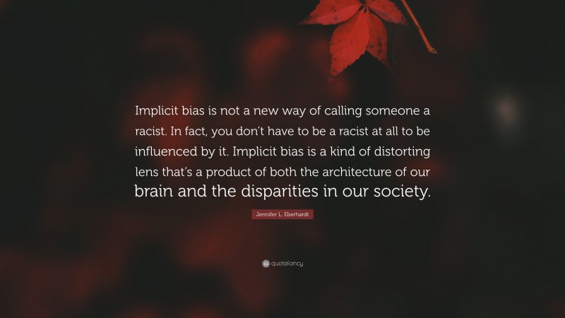 Jennifer L. Eberhardt Quote: “Implicit bias is not a new way of calling someone a racist. In fact, you don’t have to be a racist at all to be influenced by it. Implicit bias is a kind of distorting lens that’s a product of both the architecture of our brain and the disparities in our society.”