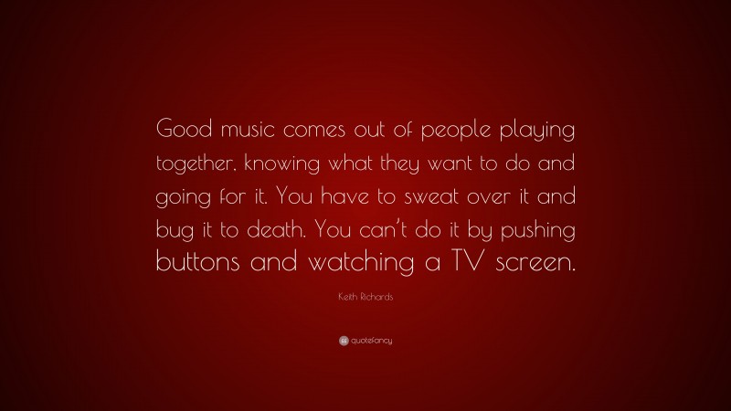 Keith Richards Quote: “Good music comes out of people playing together, knowing what they want to do and going for it. You have to sweat over it and bug it to death. You can’t do it by pushing buttons and watching a TV screen.”