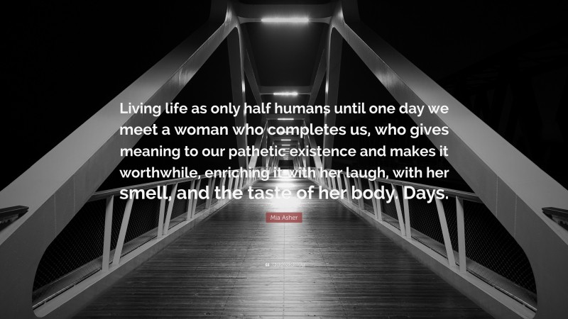 Mia Asher Quote: “Living life as only half humans until one day we meet a woman who completes us, who gives meaning to our pathetic existence and makes it worthwhile, enriching it with her laugh, with her smell, and the taste of her body. Days.”