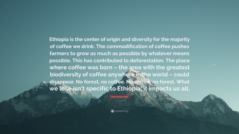 Preeti Simran Sethi Quote: “Ethiopia is the center of origin and diversity for the majority of coffee we drink. The commodification of coffee pushes farmers to grow as much as possible by whatever means possible. This has contributed to deforestation. The place where coffee was born – the area with the greatest biodiversity of coffee anywhere in the world – could disappear. No forest, no coffee. No coffee, no forest. What we lose isn’t specific to Ethiopia; it impacts us all.”