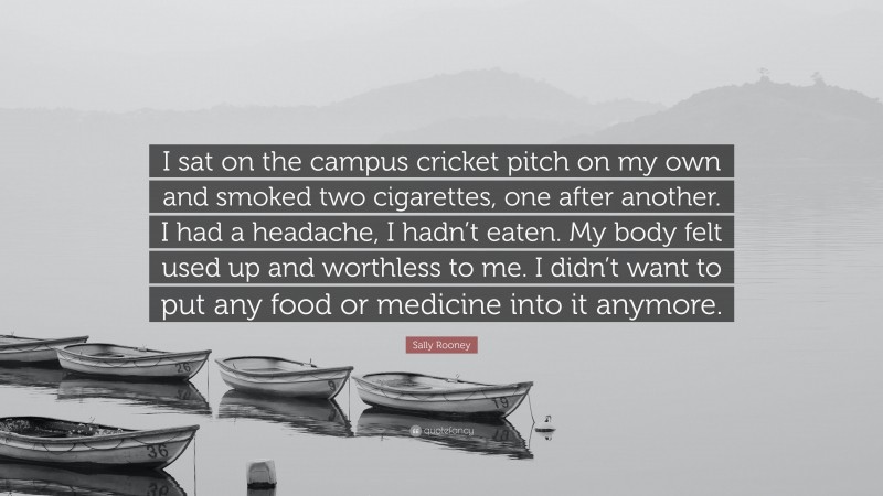 Sally Rooney Quote: “I sat on the campus cricket pitch on my own and smoked two cigarettes, one after another. I had a headache, I hadn’t eaten. My body felt used up and worthless to me. I didn’t want to put any food or medicine into it anymore.”