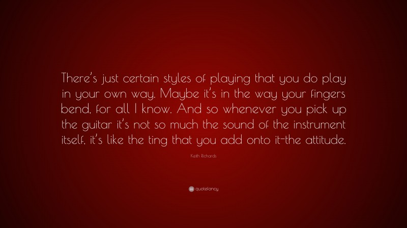 Keith Richards Quote: “There’s just certain styles of playing that you do play in your own way. Maybe it’s in the way your fingers bend, for all I know. And so whenever you pick up the guitar it’s not so much the sound of the instrument itself, it’s like the ting that you add onto it-the attitude.”