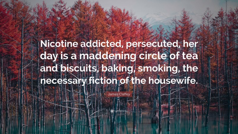 James Claffey Quote: “Nicotine addicted, persecuted, her day is a maddening circle of tea and biscuits, baking, smoking, the necessary fiction of the housewife.”