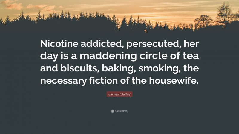 James Claffey Quote: “Nicotine addicted, persecuted, her day is a maddening circle of tea and biscuits, baking, smoking, the necessary fiction of the housewife.”