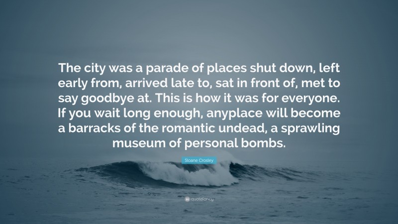 Sloane Crosley Quote: “The city was a parade of places shut down, left early from, arrived late to, sat in front of, met to say goodbye at. This is how it was for everyone. If you wait long enough, anyplace will become a barracks of the romantic undead, a sprawling museum of personal bombs.”