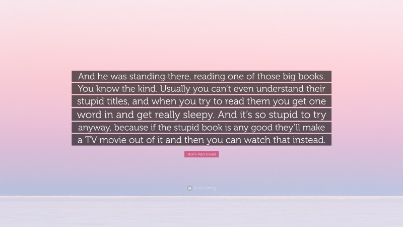 Norm MacDonald Quote: “And he was standing there, reading one of those big books. You know the kind. Usually you can’t even understand their stupid titles, and when you try to read them you get one word in and get really sleepy. And it’s so stupid to try anyway, because if the stupid book is any good they’ll make a TV movie out of it and then you can watch that instead.”