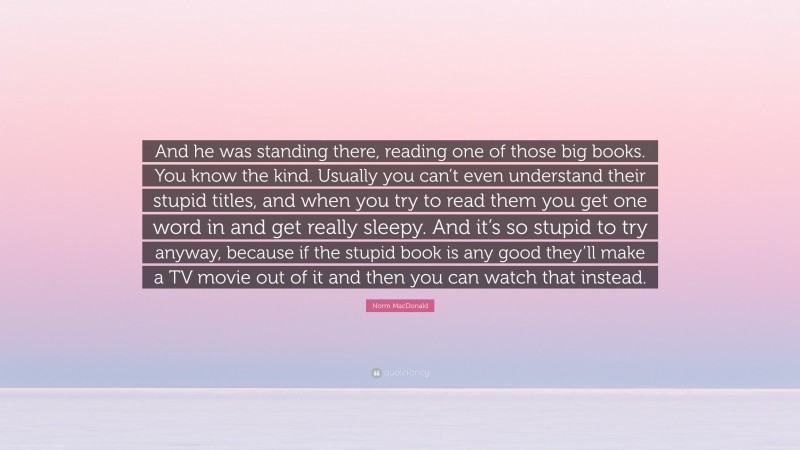 Norm MacDonald Quote: “And he was standing there, reading one of those big books. You know the kind. Usually you can’t even understand their stupid titles, and when you try to read them you get one word in and get really sleepy. And it’s so stupid to try anyway, because if the stupid book is any good they’ll make a TV movie out of it and then you can watch that instead.”