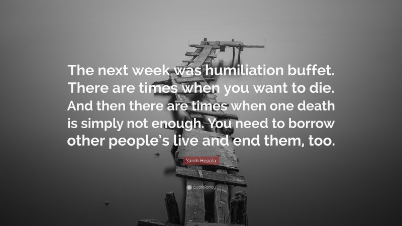 Sarah Hepola Quote: “The next week was humiliation buffet. There are times when you want to die. And then there are times when one death is simply not enough. You need to borrow other people’s live and end them, too.”