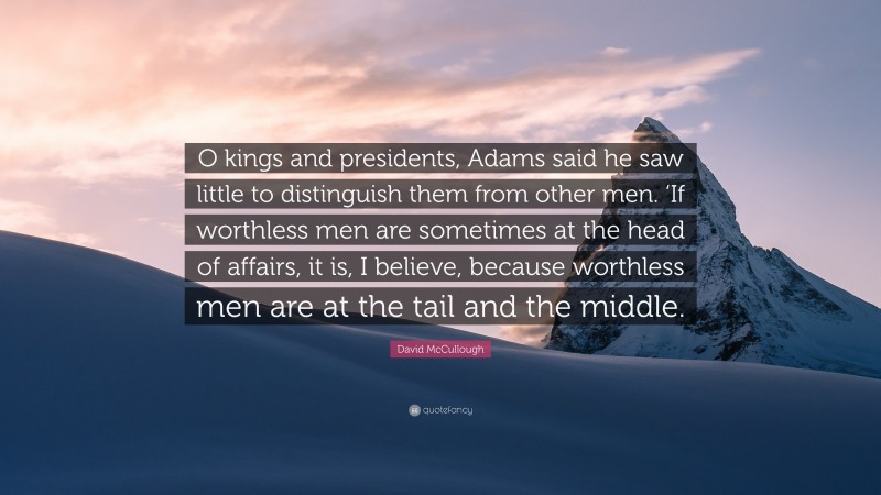 David McCullough Quote: “O kings and presidents, Adams said he saw little to distinguish them from other men. ‘If worthless men are sometimes at the head of affairs, it is, I believe, because worthless men are at the tail and the middle.”