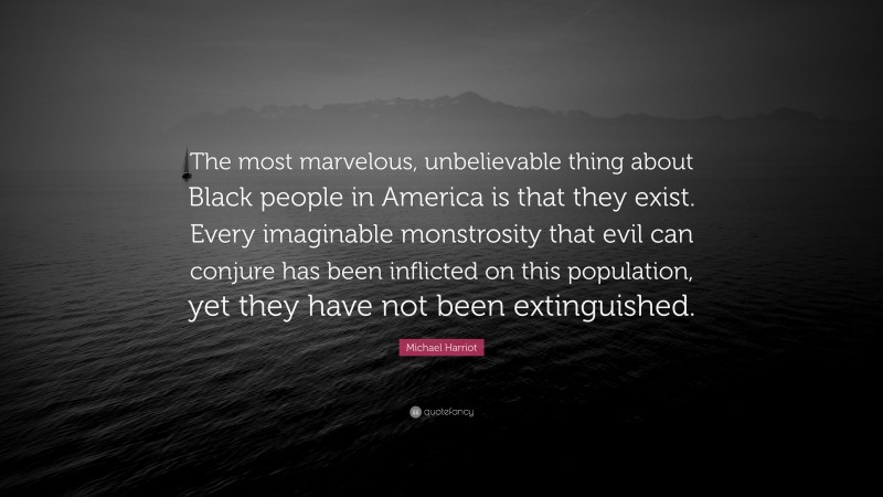 Michael Harriot Quote: “The most marvelous, unbelievable thing about Black people in America is that they exist. Every imaginable monstrosity that evil can conjure has been inflicted on this population, yet they have not been extinguished.”