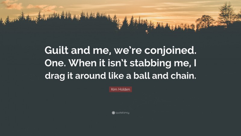 Kim Holden Quote: “Guilt and me, we’re conjoined. One. When it isn’t stabbing me, I drag it around like a ball and chain.”