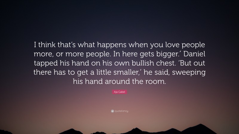 Aja Gabel Quote: “I think that’s what happens when you love people more, or more people. In here gets bigger.′ Daniel tapped his hand on his own bullish chest. ‘But out there has to get a little smaller,’ he said, sweeping his hand around the room.”