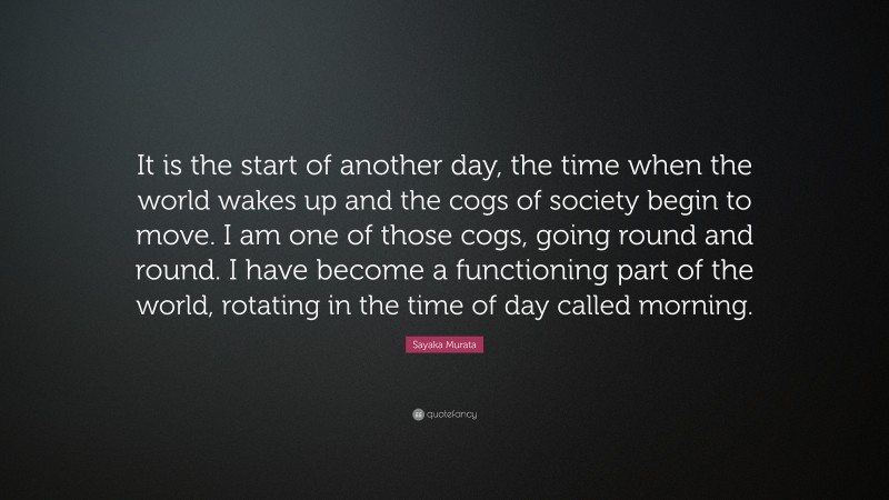 Sayaka Murata Quote: “It is the start of another day, the time when the world wakes up and the cogs of society begin to move. I am one of those cogs, going round and round. I have become a functioning part of the world, rotating in the time of day called morning.”