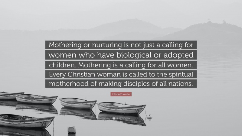Gloria Furman Quote: “Mothering or nurturing is not just a calling for women who have biological or adopted children. Mothering is a calling for all women. Every Christian woman is called to the spiritual motherhood of making disciples of all nations.”
