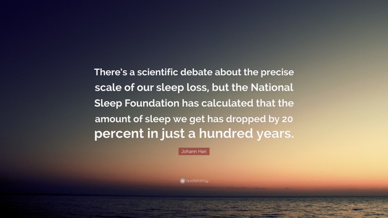 Johann Hari Quote: “There’s a scientific debate about the precise scale of our sleep loss, but the National Sleep Foundation has calculated that the amount of sleep we get has dropped by 20 percent in just a hundred years.”