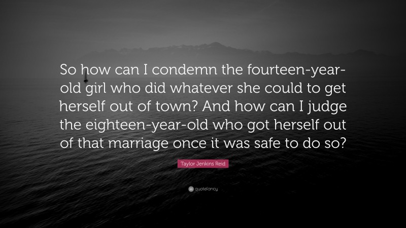 Taylor Jenkins Reid Quote: “So how can I condemn the fourteen-year-old girl who did whatever she could to get herself out of town? And how can I judge the eighteen-year-old who got herself out of that marriage once it was safe to do so?”