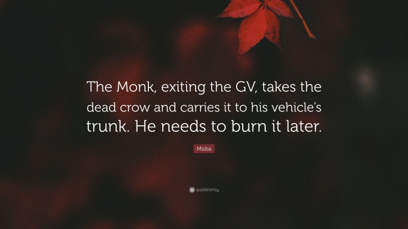 Misba Quote: “The Monk, exiting the GV, takes the dead crow and carries it to his vehicle’s trunk. He needs to burn it later.”