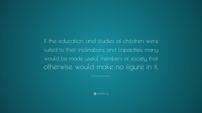 Samuel Richardson Quote: “If the education and studies of children were suited to their inclinations and capacities, many would be made useful members of society that otherwise would make no figure in it.”